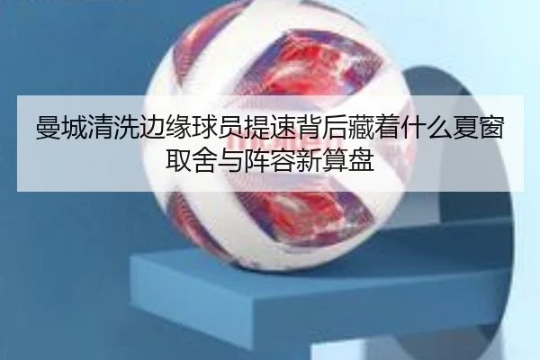 曼城清洗边缘球员提速背后藏着什么夏窗取舍与阵容新算盘